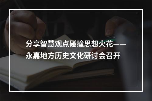 分享智慧观点碰撞思想火花——永嘉地方历史文化研讨会召开