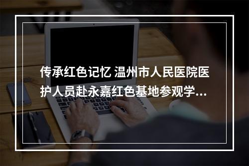 传承红色记忆 温州市人民医院医护人员赴永嘉红色基地参观学习
