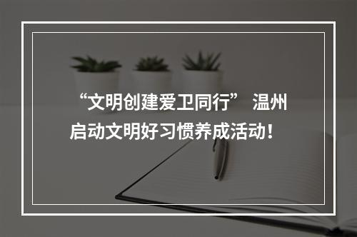 “文明创建爱卫同行” 温州启动文明好习惯养成活动！