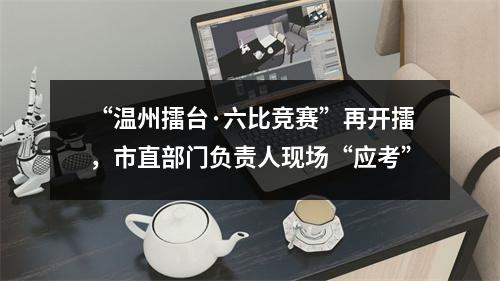 “温州擂台·六比竞赛”再开擂，市直部门负责人现场“应考”