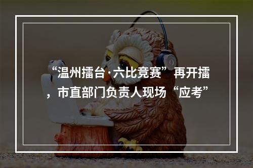 “温州擂台·六比竞赛”再开擂，市直部门负责人现场“应考”