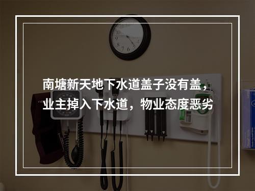 南塘新天地下水道盖子没有盖，业主掉入下水道，物业态度恶劣