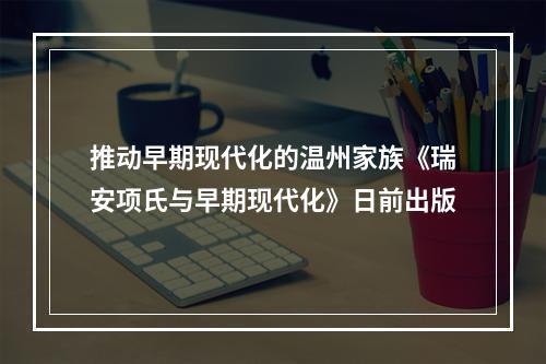 推动早期现代化的温州家族《瑞安项氏与早期现代化》日前出版