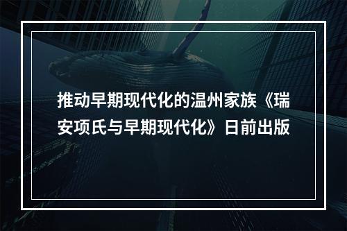 推动早期现代化的温州家族《瑞安项氏与早期现代化》日前出版