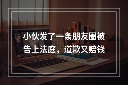 小伙发了一条朋友圈被告上法庭，道歉又赔钱