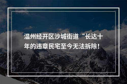 温州经开区沙城街道“长达十年的违章民宅至今无法拆除！