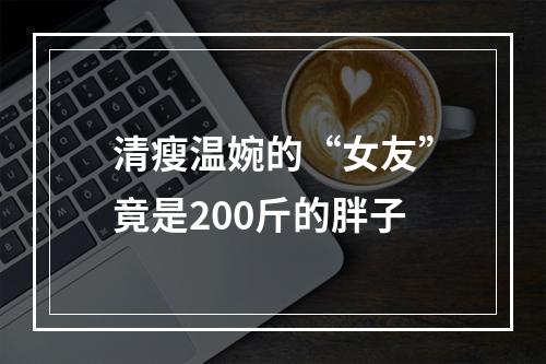 清瘦温婉的“女友”竟是200斤的胖子