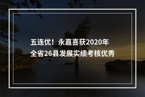 五连优！永嘉喜获2020年全省26县发展实绩考核优秀