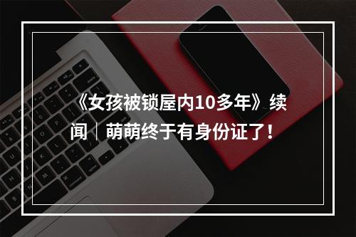 《女孩被锁屋内10多年》续闻｜萌萌终于有身份证了！