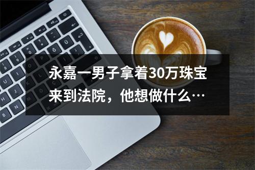 永嘉一男子拿着30万珠宝来到法院，他想做什么…
