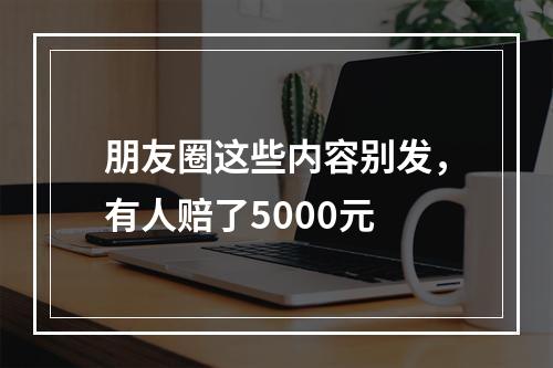 朋友圈这些内容别发，有人赔了5000元