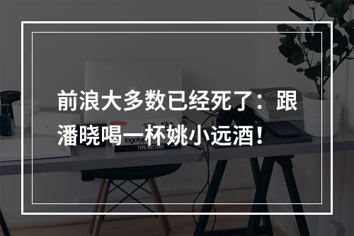前浪大多数已经死了：跟潘晓喝一杯姚小远酒！