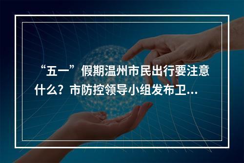 “五一”假期温州市民出行要注意什么？市防控领导小组发布卫生防护建议
