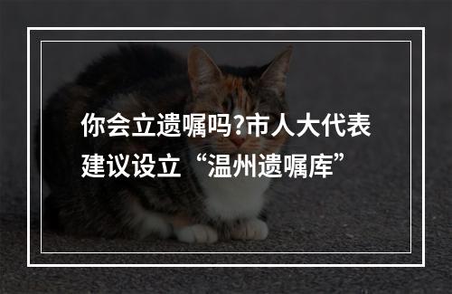 你会立遗嘱吗?市人大代表建议设立“温州遗嘱库”