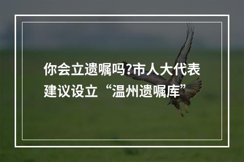 你会立遗嘱吗?市人大代表建议设立“温州遗嘱库”