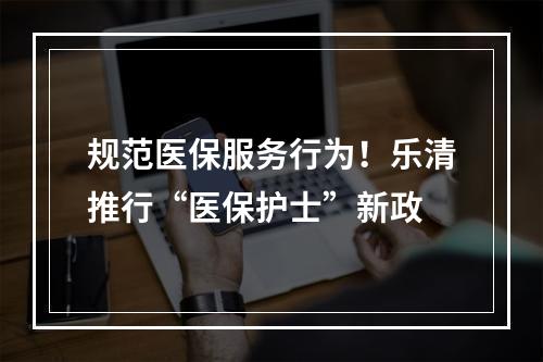 规范医保服务行为！乐清推行“医保护士”新政