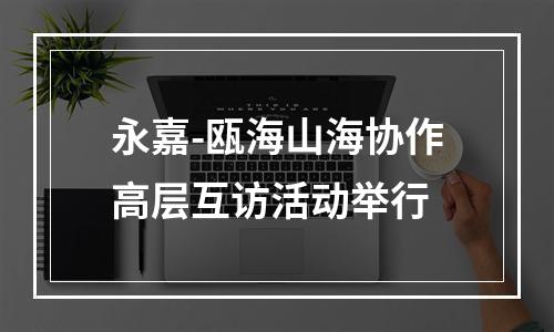 永嘉-瓯海山海协作高层互访活动举行