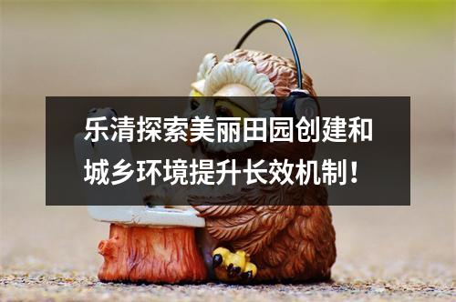 乐清探索美丽田园创建和城乡环境提升长效机制！