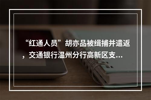 “红通人员”胡亦品被缉捕并遣返，交通银行温州分行高新区支行原主管
