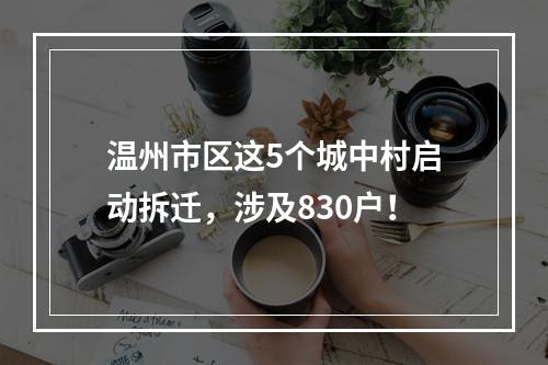 温州市区这5个城中村启动拆迁，涉及830户！