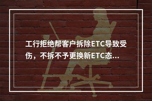 工行拒绝帮客户拆除ETC导致受伤，不拆不予更换新ETC态度傲慢