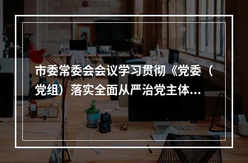 市委常委会会议学习贯彻《党委（党组）落实全面从严治党主体责任规定》
