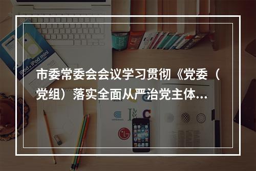 市委常委会会议学习贯彻《党委（党组）落实全面从严治党主体责任规定》