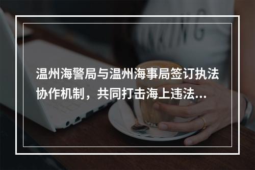 温州海警局与温州海事局签订执法协作机制，共同打击海上违法犯罪