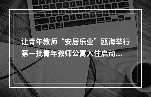 让青年教师“安居乐业”瓯海举行第一批青年教师公寓入住启动仪式