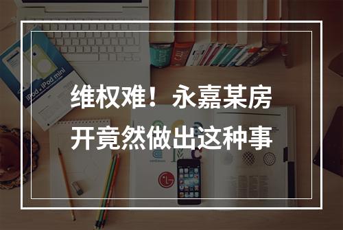 维权难！永嘉某房开竟然做出这种事