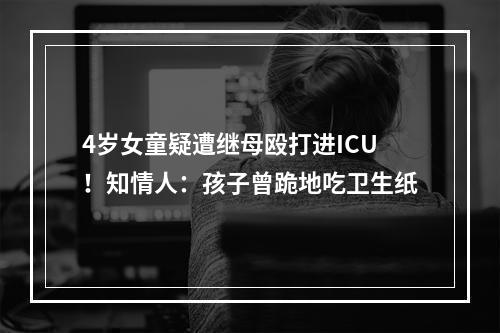 4岁女童疑遭继母殴打进ICU！知情人：孩子曾跪地吃卫生纸