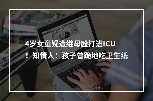 4岁女童疑遭继母殴打进ICU！知情人：孩子曾跪地吃卫生纸