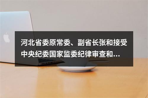 河北省委原常委、副省长张和接受中央纪委国家监委纪律审查和监察调查