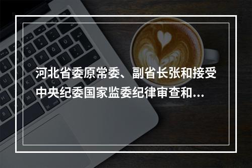 河北省委原常委、副省长张和接受中央纪委国家监委纪律审查和监察调查