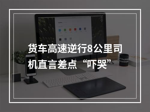 货车高速逆行8公里司机直言差点“吓哭”