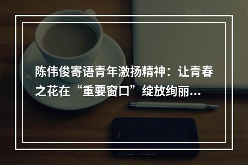 陈伟俊寄语青年激扬精神：让青春之花在“重要窗口”绽放绚丽光彩