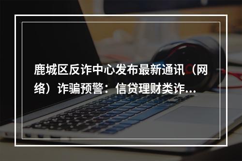 鹿城区反诈中心发布最新通讯（网络）诈骗预警：信贷理财类诈骗“陷阱”最多