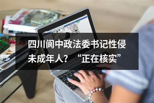 四川阆中政法委书记性侵未成年人？“正在核实”