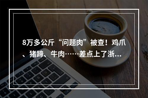 8万多公斤“问题肉”被查！鸡爪、猪蹄、牛肉……差点上了浙江人的餐桌！