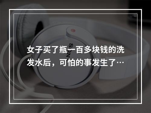 女子买了瓶一百多块钱的洗发水后，可怕的事发生了…