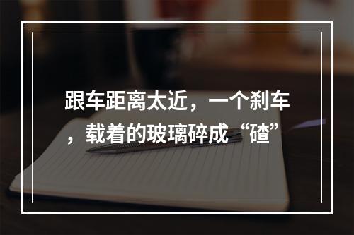 跟车距离太近，一个刹车，载着的玻璃碎成“碴”