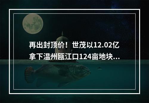 再出封顶价！世茂以12.02亿拿下温州瓯江口124亩地块，会是下一个年度红盘吗 ...