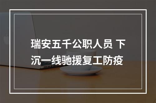瑞安五千公职人员 下沉一线驰援复工防疫