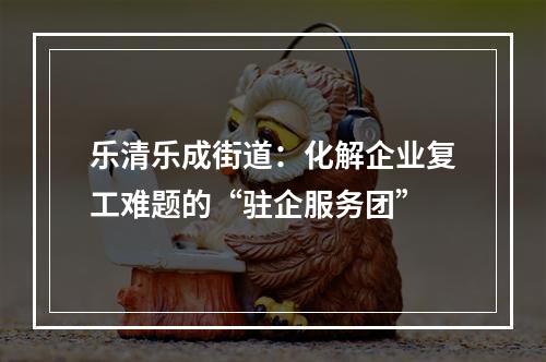 乐清乐成街道：化解企业复工难题的“驻企服务团”