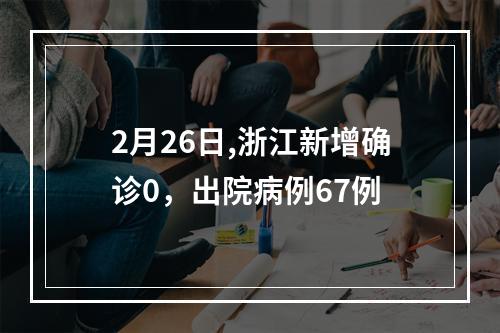 2月26日,浙江新增确诊0，出院病例67例