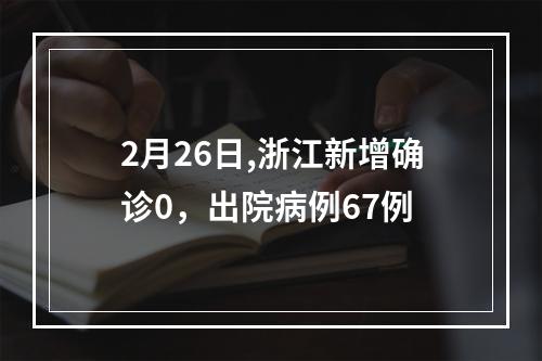 2月26日,浙江新增确诊0，出院病例67例