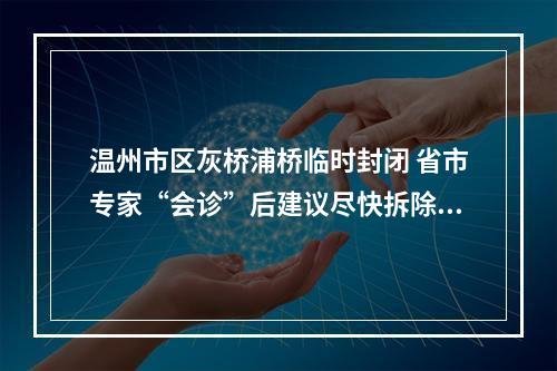 温州市区灰桥浦桥临时封闭 省市专家“会诊”后建议尽快拆除重建