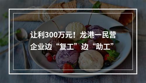让利300万元！龙港一民营企业边“复工”边“助工”