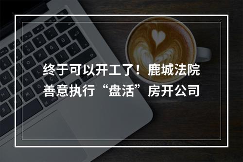终于可以开工了！鹿城法院善意执行“盘活”房开公司