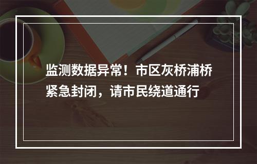 监测数据异常！市区灰桥浦桥紧急封闭，请市民绕道通行